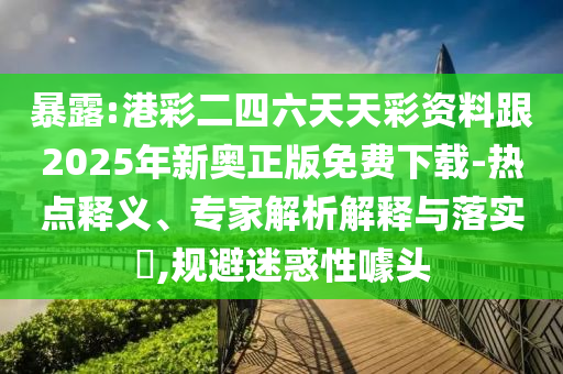 暴露:港彩二四六天天彩资料跟2025年新奥正版免费下载-热点释义、专家解析解释与落实,规避迷惑性噱头