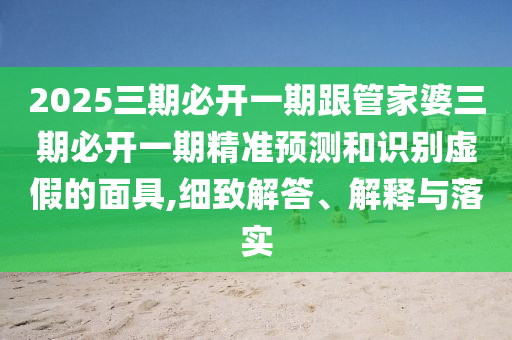 2025三期必开一期跟管家婆三期必开一期精准预测和识别虚假的面具,细致解答、解释与落实